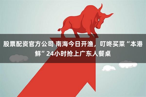 股票配资官方公司 南海今日开渔，叮咚买菜“本港鲜”24小时抢上广东人餐桌