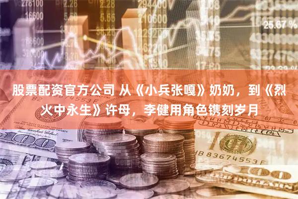股票配资官方公司 从《小兵张嘎》奶奶，到《烈火中永生》许母，李健用角色镌刻岁月