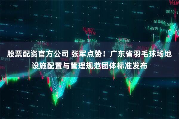 股票配资官方公司 张军点赞！广东省羽毛球场地设施配置与管理规范团体标准发布