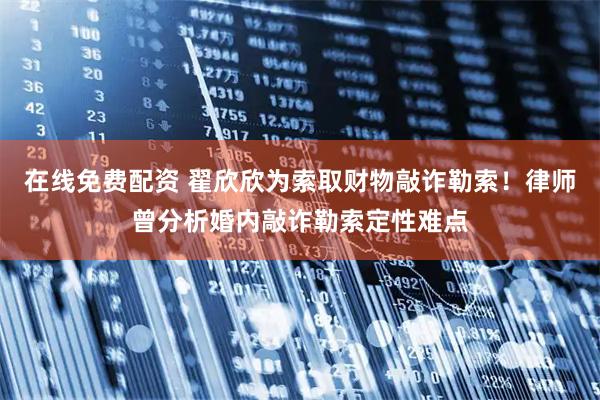 在线免费配资 翟欣欣为索取财物敲诈勒索！律师曾分析婚内敲诈勒索定性难点