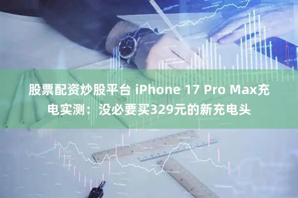 股票配资炒股平台 iPhone 17 Pro Max充电实测：没必要买329元的新充电头