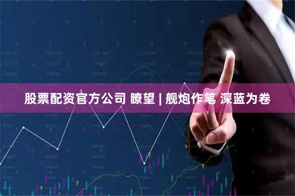 股票配资官方公司 瞭望 | 舰炮作笔 深蓝为卷