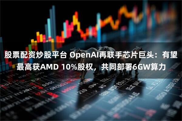 股票配资炒股平台 OpenAI再联手芯片巨头：有望最高获AMD 10%股权，共同部署6GW算力