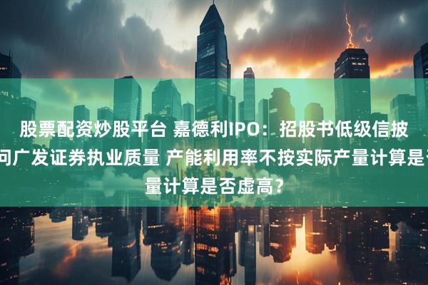 股票配资炒股平台 嘉德利IPO：招股书低级信披错误拷问广发证券执业质量 产能利用率不按实际产量计算是否虚高？
