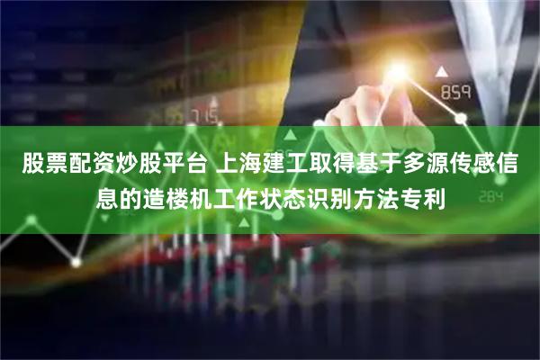 股票配资炒股平台 上海建工取得基于多源传感信息的造楼机工作状态识别方法专利