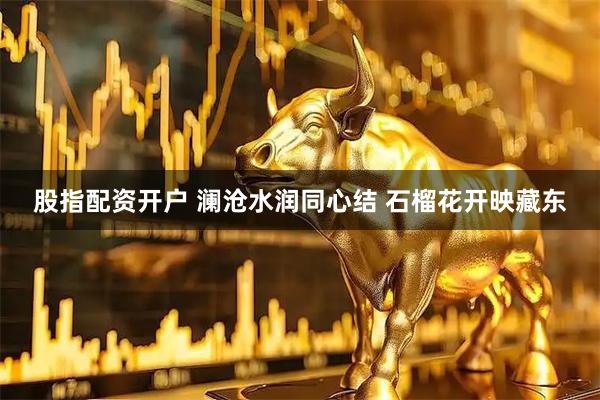 股指配资开户 澜沧水润同心结 石榴花开映藏东