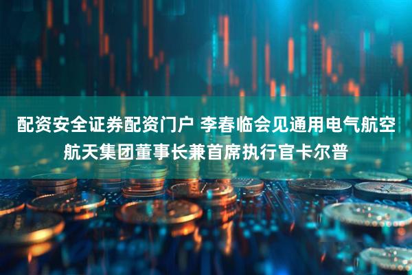 配资安全证券配资门户 李春临会见通用电气航空航天集团董事长兼首席执行官卡尔普