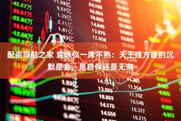 配资导航之家 袁咏仪一席不熟：天王嫂方媛的沉默是金，是自保还是无奈