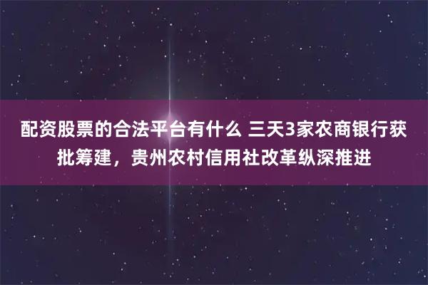 配资股票的合法平台有什么 三天3家农商银行获批筹建，贵州农村信用社改革纵深推进