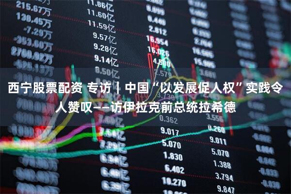 西宁股票配资 专访｜中国“以发展促人权”实践令人赞叹——访伊拉克前总统拉希德