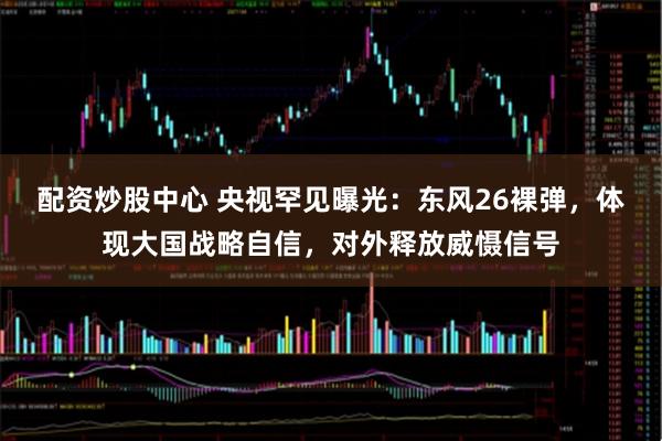 配资炒股中心 央视罕见曝光：东风26裸弹，体现大国战略自信，对外释放威慑信号